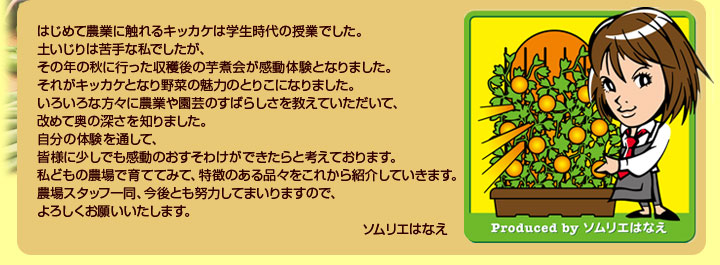 皆様に少しでも感動のおすそわけができたらと考えております。私どもの農場で育ててみて、特徴のある品々をこれから紹介していきます。今後とも努力してまいりますので、よろしくお願いいたします。